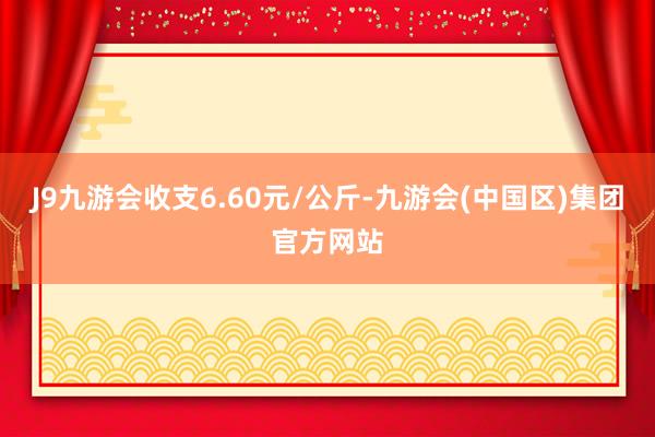 J9九游会收支6.60元/公斤-九游会(中国区)集团官方网站