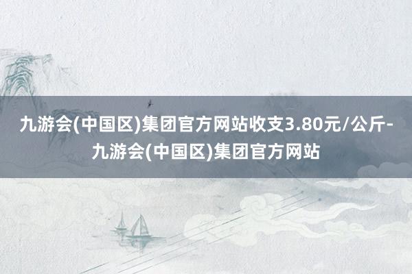 九游会(中国区)集团官方网站收支3.80元/公斤-九游会(中国区)集团官方网站