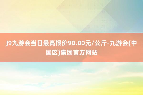 J9九游会当日最高报价90.00元/公斤-九游会(中国区)集团官方网站