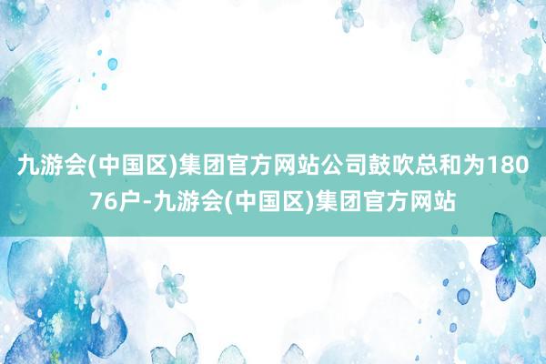 九游会(中国区)集团官方网站公司鼓吹总和为18076户-九游会(中国区)集团官方网站