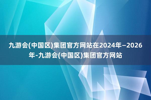 九游会(中国区)集团官方网站在2024年—2026年-九游会(中国区)集团官方网站