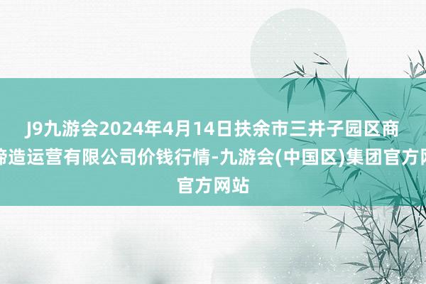 J9九游会2024年4月14日扶余市三井子园区商场缔造运营有限公司价钱行情-九游会(中国区)集团官方网站