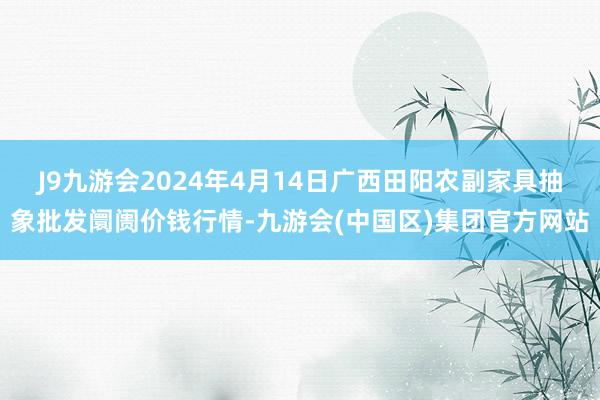 J9九游会2024年4月14日广西田阳农副家具抽象批发阛阓价钱行情-九游会(中国区)集团官方网站