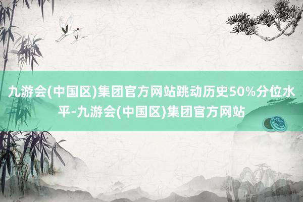 九游会(中国区)集团官方网站跳动历史50%分位水平-九游会(中国区)集团官方网站