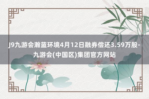 J9九游会瀚蓝环境4月12日融券偿还3.59万股-九游会(中国区)集团官方网站