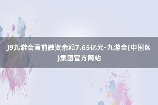 J9九游会面前融资余额7.65亿元-九游会(中国区)集团官方网站