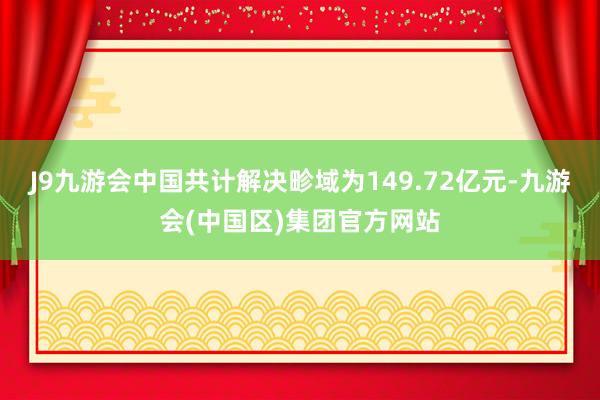 J9九游会中国共计解决畛域为149.72亿元-九游会(中国区)集团官方网站