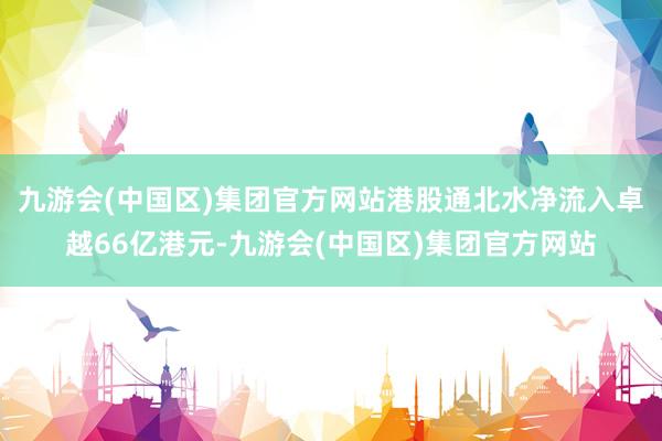 九游会(中国区)集团官方网站港股通北水净流入卓越66亿港元-九游会(中国区)集团官方网站