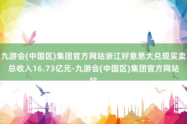 九游会(中国区)集团官方网站浙江好意思大兑现买卖总收入16.73亿元-九游会(中国区)集团官方网站