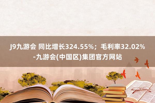 J9九游会 同比增长324.55%；毛利率32.02%-九游会(中国区)集团官方网站