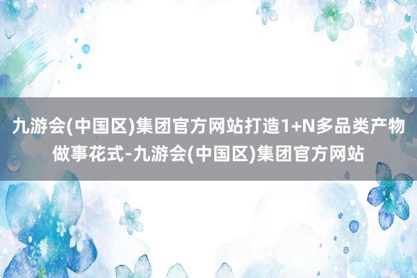 九游会(中国区)集团官方网站打造1+N多品类产物做事花式-九游会(中国区)集团官方网站