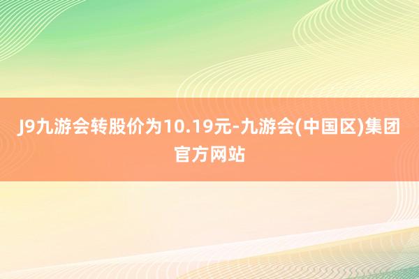 J9九游会转股价为10.19元-九游会(中国区)集团官方网站