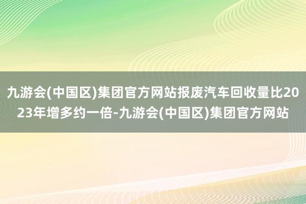 九游会(中国区)集团官方网站报废汽车回收量比2023年增多约一倍-九游会(中国区)集团官方网站