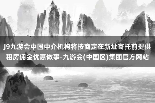 J9九游会中国中介机构将按商定在新址寄托前提供租房佣金优惠做事-九游会(中国区)集团官方网站