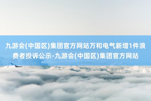 九游会(中国区)集团官方网站万和电气新增1件浪费者投诉公示-九游会(中国区)集团官方网站