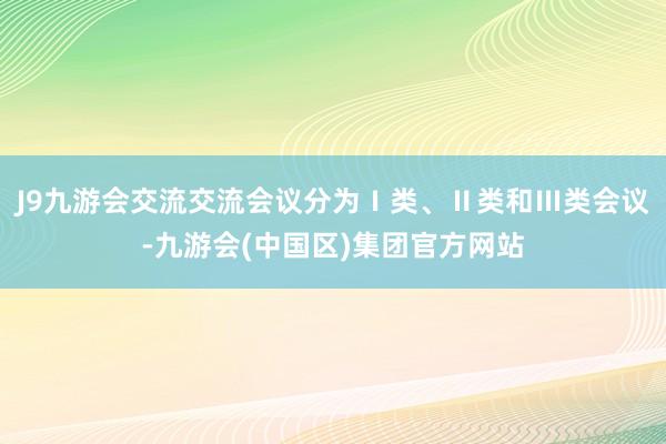 J9九游会交流交流会议分为Ⅰ类、Ⅱ类和Ⅲ类会议-九游会(中国区)集团官方网站