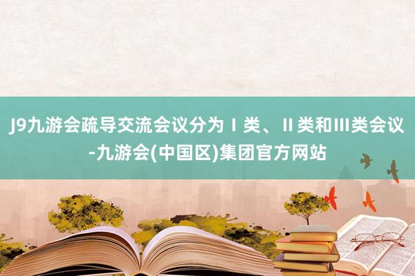 J9九游会疏导交流会议分为Ⅰ类、Ⅱ类和Ⅲ类会议-九游会(中国区)集团官方网站