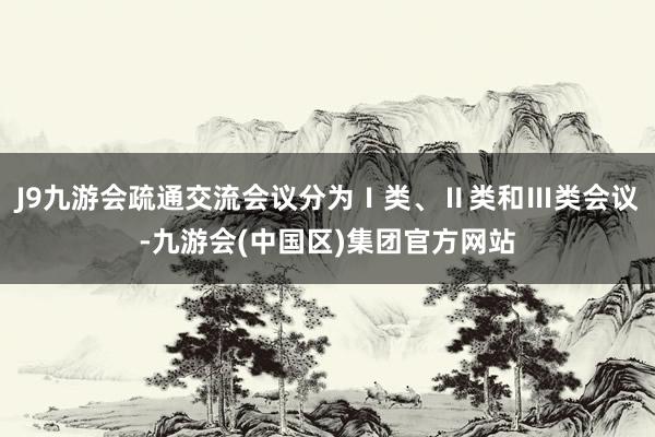 J9九游会疏通交流会议分为Ⅰ类、Ⅱ类和Ⅲ类会议-九游会(中国区)集团官方网站