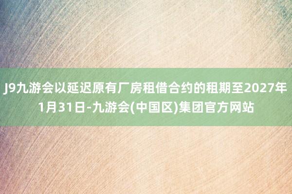 J9九游会以延迟原有厂房租借合约的租期至2027年1月31日-九游会(中国区)集团官方网站