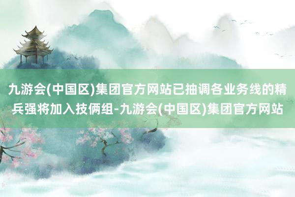 九游会(中国区)集团官方网站已抽调各业务线的精兵强将加入技俩组-九游会(中国区)集团官方网站