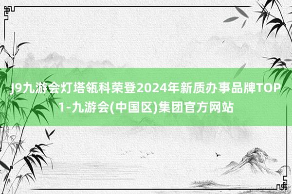 J9九游会灯塔瓴科荣登2024年新质办事品牌TOP1-九游会(中国区)集团官方网站