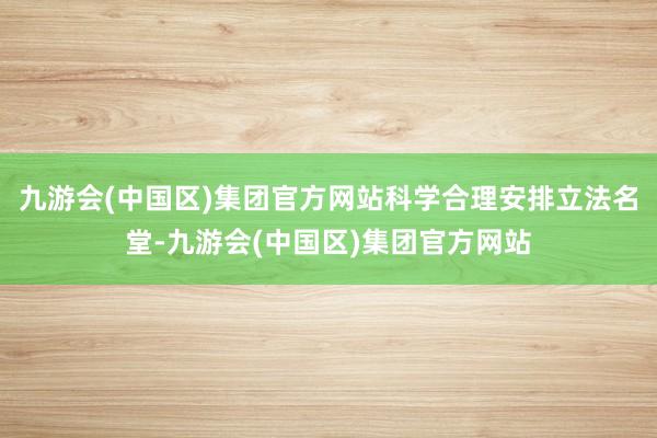 九游会(中国区)集团官方网站科学合理安排立法名堂-九游会(中国区)集团官方网站