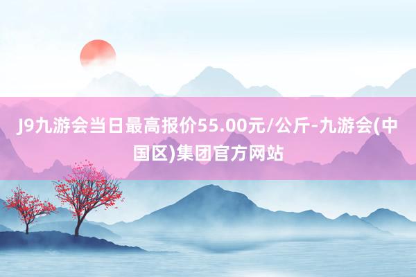 J9九游会当日最高报价55.00元/公斤-九游会(中国区)集团官方网站