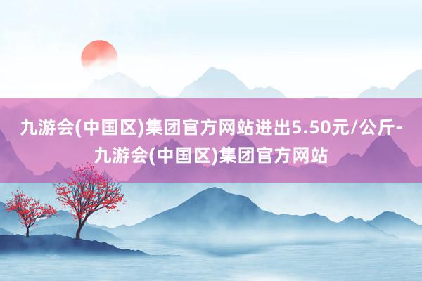 九游会(中国区)集团官方网站进出5.50元/公斤-九游会(中国区)集团官方网站