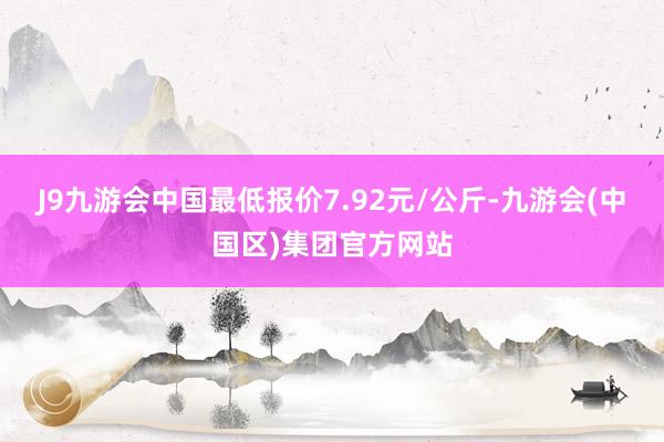 J9九游会中国最低报价7.92元/公斤-九游会(中国区)集团官方网站