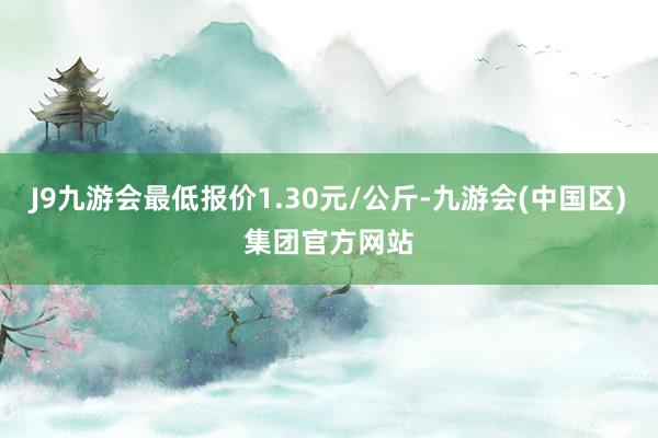 J9九游会最低报价1.30元/公斤-九游会(中国区)集团官方网站