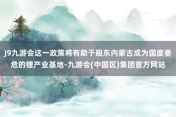 J9九游会这一政策将有助于股东内蒙古成为国度垂危的锂产业基地-九游会(中国区)集团官方网站