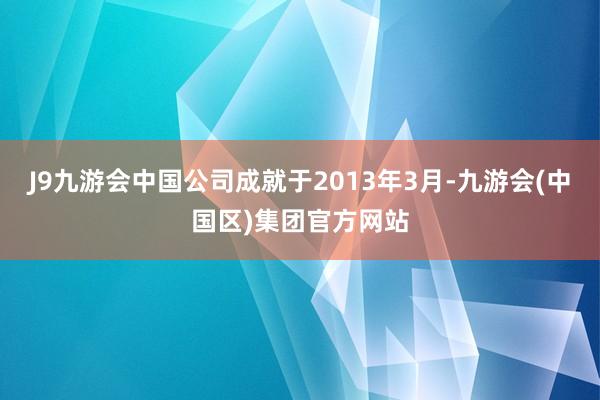 J9九游会中国公司成就于2013年3月-九游会(中国区)集团官方网站