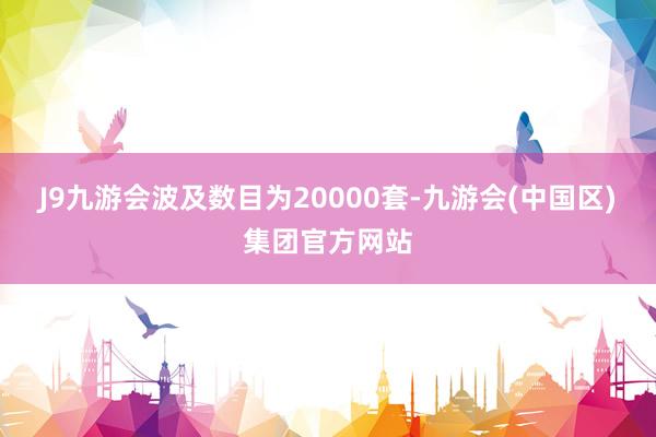 J9九游会波及数目为20000套-九游会(中国区)集团官方网站