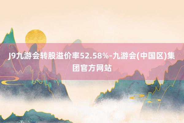 J9九游会转股溢价率52.58%-九游会(中国区)集团官方网站