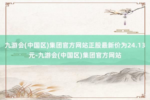 九游会(中国区)集团官方网站正股最新价为24.13元-九游会(中国区)集团官方网站