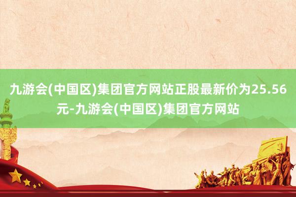 九游会(中国区)集团官方网站正股最新价为25.56元-九游会(中国区)集团官方网站