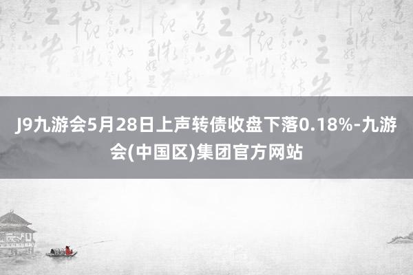 J9九游会5月28日上声转债收盘下落0.18%-九游会(中国区)集团官方网站