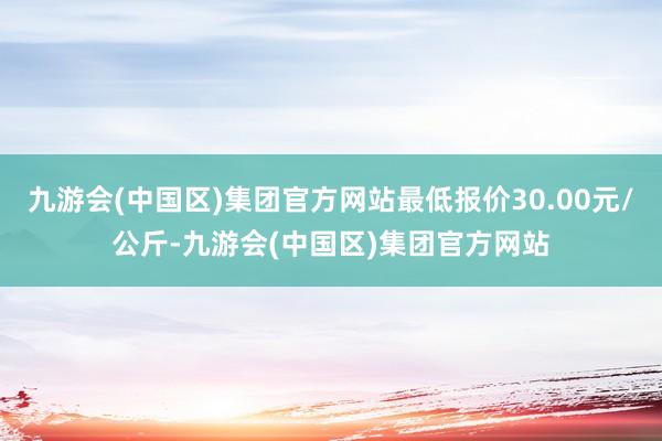 九游会(中国区)集团官方网站最低报价30.00元/公斤-九游会(中国区)集团官方网站