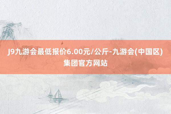 J9九游会最低报价6.00元/公斤-九游会(中国区)集团官方网站