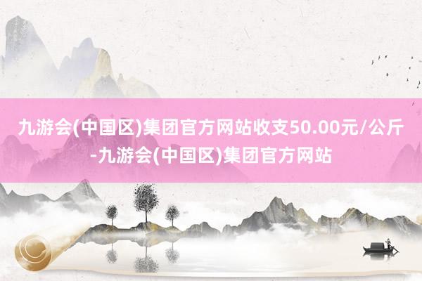 九游会(中国区)集团官方网站收支50.00元/公斤-九游会(中国区)集团官方网站