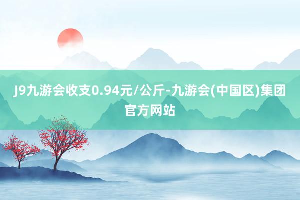 J9九游会收支0.94元/公斤-九游会(中国区)集团官方网站