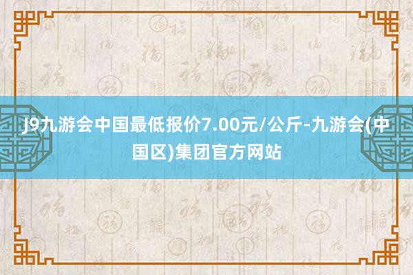 J9九游会中国最低报价7.00元/公斤-九游会(中国区)集团官方网站