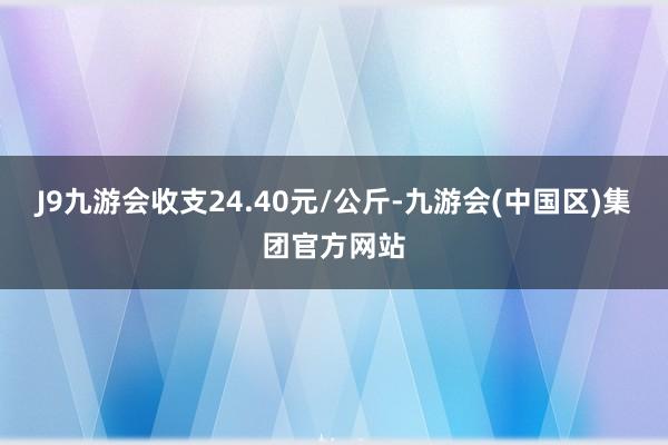 J9九游会收支24.40元/公斤-九游会(中国区)集团官方网站