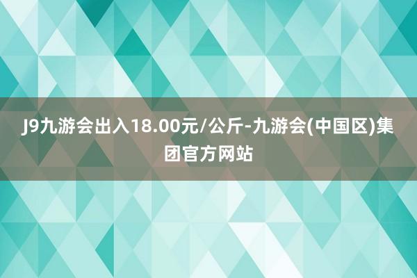 J9九游会出入18.00元/公斤-九游会(中国区)集团官方网站