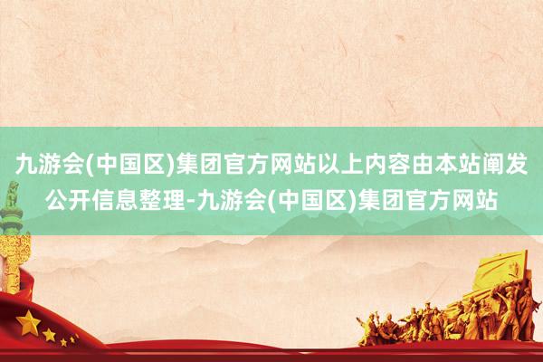 九游会(中国区)集团官方网站以上内容由本站阐发公开信息整理-九游会(中国区)集团官方网站