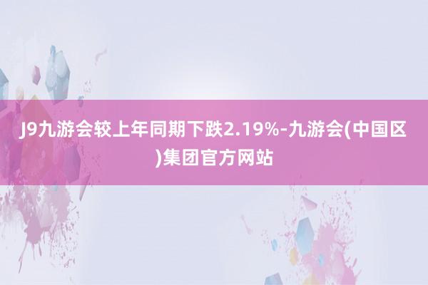 J9九游会较上年同期下跌2.19%-九游会(中国区)集团官方网站