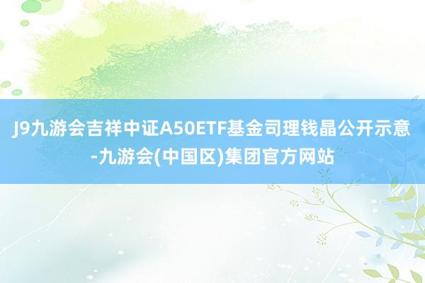 J9九游会吉祥中证A50ETF基金司理钱晶公开示意-九游会(中国区)集团官方网站