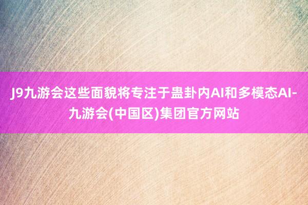 J9九游会这些面貌将专注于蛊卦内AI和多模态AI-九游会(中国区)集团官方网站