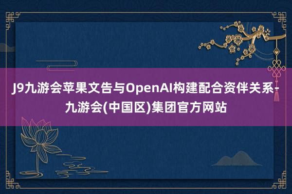 J9九游会苹果文告与OpenAI构建配合资伴关系-九游会(中国区)集团官方网站