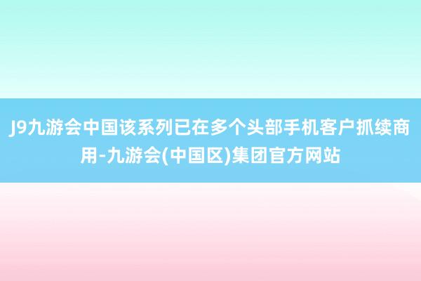 J9九游会中国该系列已在多个头部手机客户抓续商用-九游会(中国区)集团官方网站